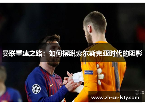 曼联重建之路:如何摆脱索尔斯克亚时代的阴影 曼联重建之路:如何摆脱索尔斯克亚时代的阴影