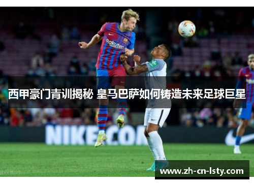 西甲豪门青训揭秘 皇马巴萨如何铸造未来足球巨星 西甲豪门青训揭秘 皇马巴萨如何铸造未来足球巨星