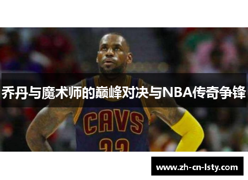 乔丹与魔术师的巅峰对决与NBA传奇争锋 乔丹与魔术师的巅峰对决与NBA传奇争锋