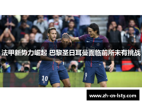 法甲新势力崛起 巴黎圣日耳曼面临前所未有挑战 法甲新势力崛起 巴黎圣日耳曼面临前所未有挑战