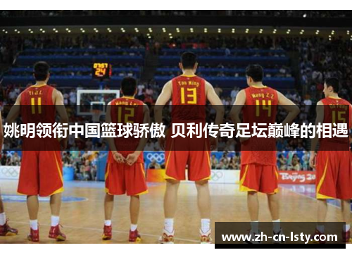 姚明领衔中国篮球骄傲 贝利传奇足坛巅峰的相遇 姚明领衔中国篮球骄傲 贝利传奇足坛巅峰的相遇
