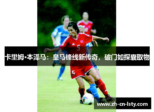 卡里姆·本泽马:皇马锋线新传奇,破门如探囊取物 卡里姆·本泽马:皇马锋线新传奇,破门如探囊取物