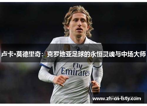卢卡·莫德里奇:克罗地亚足球的永恒灵魂与中场大师 卢卡·莫德里奇:克罗地亚足球的永恒灵魂与中场大师