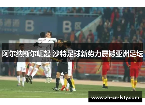 阿尔纳斯尔崛起 沙特足球新势力震撼亚洲足坛 阿尔纳斯尔崛起 沙特足球新势力震撼亚洲足坛