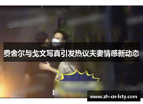 费舍尔与戈文写真引发热议夫妻情感新动态