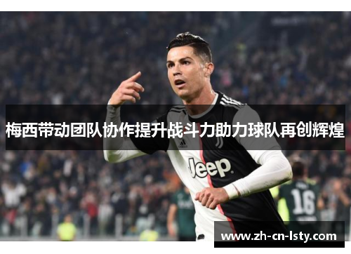 梅西带动团队协作提升战斗力助力球队再创辉煌 梅西带动团队协作提升战斗力助力球队再创辉煌